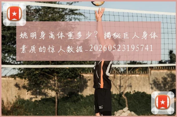 姚明身高体重多少？揭秘巨人身体素质的惊人数据_20260523195741