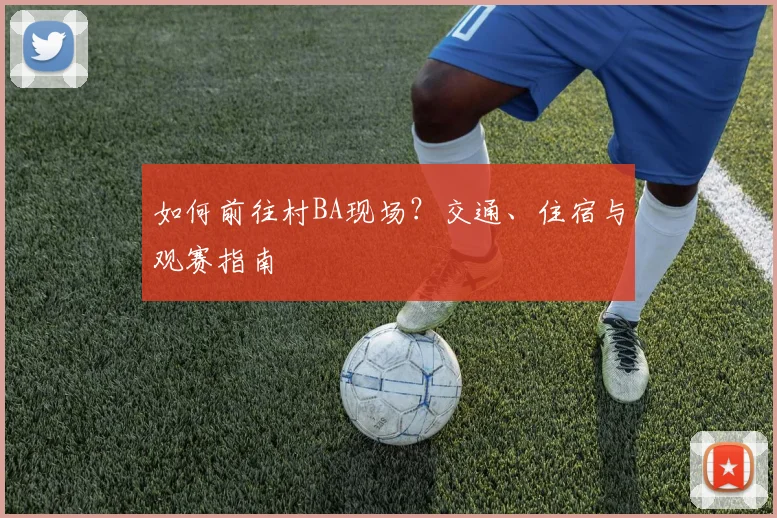 如何前往村BA现场？交通、住宿与观赛指南