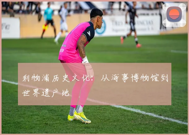 利物浦历史文化：从海事博物馆到世界遗产地