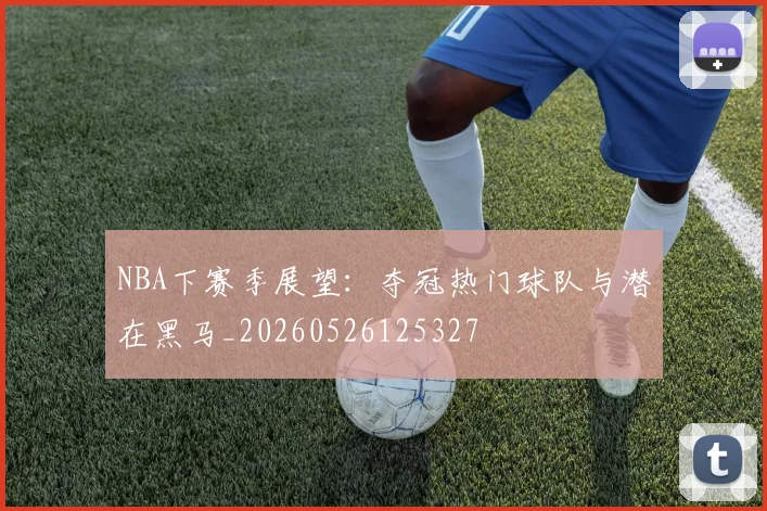 NBA下赛季展望：夺冠热门球队与潜在黑马_20260526125327