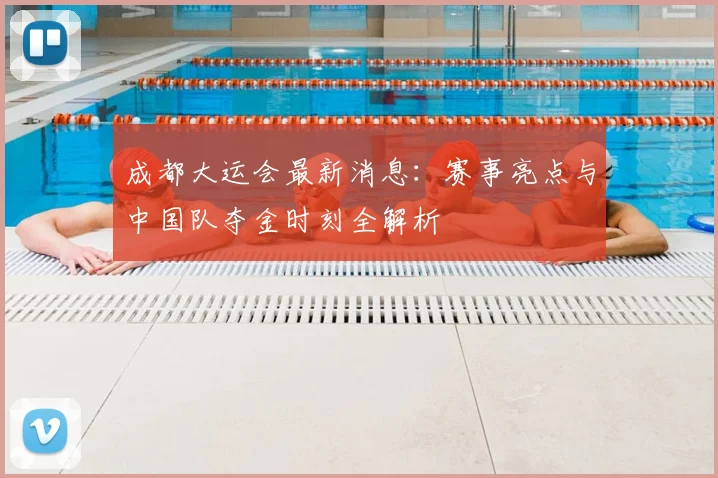 成都大运会最新消息：赛事亮点与中国队夺金时刻全解析