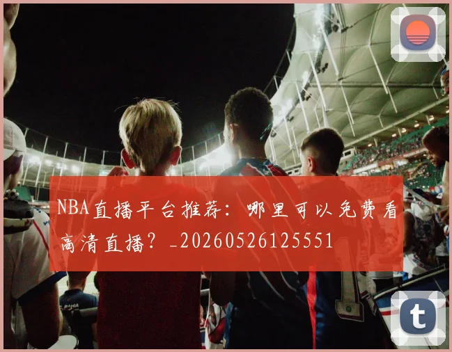 NBA直播平台推荐：哪里可以免费看高清直播？_20260526125551